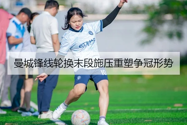 曼城锋线轮换末段施压重塑争冠形势